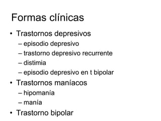 Formas clínicas
• Trastornos depresivos
  – episodio depresivo
  – trastorno depresivo recurrente
  – distimia
  – episodio depresivo en t bipolar
• Trastornos maníacos
  – hipomanía
  – manía
• Trastorno bipolar
 