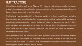 IMT TRACTORS
With a history stretching back to over 70 years, IMT - Industrija mašina i traktorais a Serbian tractor
and agriculture equipment manufacturing company and is one of the most popular tractor brands in
Eastern Europe, Northern Africa and the Balkans.
The first factory was founded in 1947 as the central foundry. In 1949, the central foundry and a few
local companies were consolidated to form a new company, the Metal Institute which later became
to be known as Industrija mašina i traktora (Serbian for ‘Industry of Machinery and Tractors’). TAFE,
which had a long association with IMT, acquired IMT in the year 2018. TAFE’s association with IMT
spans many decades through business cooperation that involved the supply of components,
aggregates and technical support.
IMT is a pioneer in farm mechanization and tractor technology. Our tractors, which range between
35 hp to 220 hp, are suitable for cultivating agricultural land, vineyards & orchards and for
infrastructure applications. Our products draw strength from the indigenous R&D and the robust
technology that we have built over the past decades.
 