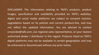 DISCLAIMER: The information relating to TAFE’s products, product
images, specification and availability provided on TAFE’s websites,
digital and social media platforms are subject to constant revision,
upgradation based on its policies and current product-line, and may
not reflect the updated information. You are advised to contact
corporate@tafe.com, our regional sales representative, or your nearest
authorized dealer / distributor in this regard. Products listed on TAFE’s
digital platforms may not be available in certain geographies and may
be enhanced or discontinued without any prior notice.
 