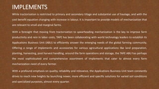 IMPLEMENTS
While tractorization is restricted to primary and secondary tillage and substantial use of haulage, and with the
cost benefit equation changing with increase in labour, it is important to provide models of mechanization that
are relevant to small and marginal farms.
With a foresight that moving from tractorization to spearheading mechanization is the key to improve farm
productivity and rein in labor costs, TAFE has been collaborating with world technology leaders to establish its
Applications Business Unit (ABU) to efficiently answer the emerging needs of the global farming community.
Offering a range of implements and accessories for various agricultural applications like land preparation,
planting, harvesting, post harvest handling, around the farm operations and storage, the TAFE ABU has perhaps
the most sophisticated and comprehensive assortment of implements that cater to almost every farm
mechanization need of every farmer.
With a profound emphasis on quality, reliability and relevance, the Applications Business Unit team constantly
drives to reach new heights by launching newer, more efficient and specific solutions for varied soil conditions
and specialized purposes, almost every quarter.
 
