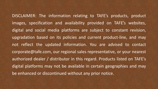 DISCLAIMER: The information relating to TAFE’s products, product
images, specification and availability provided on TAFE’s websites,
digital and social media platforms are subject to constant revision,
upgradation based on its policies and current product-line, and may
not reflect the updated information. You are advised to contact
corporate@tafe.com, our regional sales representative, or your nearest
authorized dealer / distributor in this regard. Products listed on TAFE’s
digital platforms may not be available in certain geographies and may
be enhanced or discontinued without any prior notice.
 
