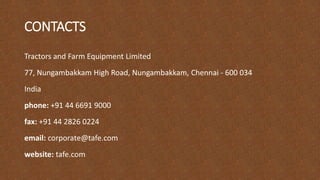 CONTACTS
Tractors and Farm Equipment Limited
77, Nungambakkam High Road, Nungambakkam, Chennai - 600 034
India
phone: +91 44 6691 9000
fax: +91 44 2826 0224
email: corporate@tafe.com
website: tafe.com
 