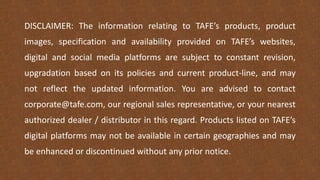 DISCLAIMER: The information relating to TAFE’s products, product
images, specification and availability provided on TAFE’s websites,
digital and social media platforms are subject to constant revision,
upgradation based on its policies and current product-line, and may
not reflect the updated information. You are advised to contact
corporate@tafe.com, our regional sales representative, or your nearest
authorized dealer / distributor in this regard. Products listed on TAFE’s
digital platforms may not be available in certain geographies and may
be enhanced or discontinued without any prior notice.
 