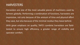 HARVESTERS
Harvesters are one of the most valuable pieces of machinery used by
farmers globally. Performing a combination of functions, harvesters are
impressive, not only because of the amount of time and physical effort
they save, but also because of the minimal residue they leave behind.
With great emphasis on quality, TAFE’s combine harvesters are field-
tested to ensure high efficiency, a greater range of visibility and
operator comfort.
 