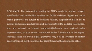 DISCLAIMER: The information relating to TAFE’s products, product images,
specification and availability provided on TAFE’s websites, digital and social
media platforms are subject to constant revision, upgradation based on its
policies and current product-line, and may not reflect the updated information.
You are advised to contact corporate@tafe.com, our regional sales
representative, or your nearest authorized dealer / distributor in this regard.
Products listed on TAFE’s digital platforms may not be available in certain
geographies and may be enhanced or discontinued without any prior notice.
 