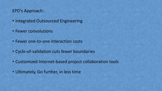 EPD's Approach:
• Integrated Outsourced Engineering
• Fewer convolutions
• Fewer one-to-one interaction costs
• Cycle-of-validation cuts fewer boundaries
• Customized Internet-based project collaboration tools
• Ultimately, Go further, in less time
 