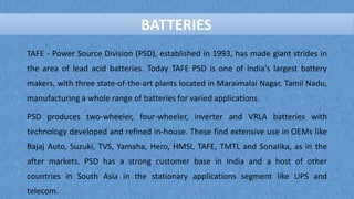 BATTERIES
TAFE - Power Source Division (PSD), established in 1993, has made giant strides in
the area of lead acid batteries. Today TAFE PSD is one of India's largest battery
makers, with three state-of-the-art plants located in Maraimalai Nagar, Tamil Nadu,
manufacturing a whole range of batteries for varied applications.
PSD produces two-wheeler, four-wheeler, inverter and VRLA batteries with
technology developed and refined in-house. These find extensive use in OEMs like
Bajaj Auto, Suzuki, TVS, Yamaha, Hero, HMSI, TAFE, TMTL and Sonalika, as in the
after markets. PSD has a strong customer base in India and a host of other
countries in South Asia in the stationary applications segment like UPS and
telecom.
BATTERIES
 
