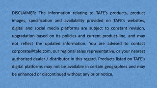 DISCLAIMER: The information relating to TAFE’s products, product
images, specification and availability provided on TAFE’s websites,
digital and social media platforms are subject to constant revision,
upgradation based on its policies and current product-line, and may
not reflect the updated information. You are advised to contact
corporate@tafe.com, our regional sales representative, or your nearest
authorized dealer / distributor in this regard. Products listed on TAFE’s
digital platforms may not be available in certain geographies and may
be enhanced or discontinued without any prior notice.
 