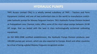 TAFE Access Limited (TAL) is a wholly owned subsidiary of TAFE - Tractors and Farm
Equipment Limited, and one of two authorized sites in the world to manufacture scotch-
yoke hydraulic pumps for Massey Ferguson tractors. TAL’s Hydraulic Pumps Division located
at Pudupakkam near Chennai, India, offers some of the most adept pumps between 20-90
HP range, that are tested with the best in class technologically acclaimed calibrating
equipment.
An ISO 9001:2008 certified establishment, the Hydraulic Pumps Division produces over
100,000 pumps per annum, which are also exported to Europe, Brazil and other countries
by virtue of being a global Massey Ferguson recognized vendor.
HYDRAULIC PUMPS
 