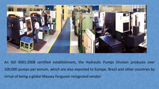 An ISO 9001:2008 certified establishment, the Hydraulic Pumps Division produces over
100,000 pumps per annum, which are also exported to Europe, Brazil and other countries by
virtue of being a global Massey Ferguson recognized vendor.
 