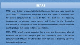 GEARS
TAFE's gears division is located at Kelambakkam near JFarm and has a capacity to
produce 40,000 crown wheels and pinions a year. The capacity is essentially used
for captive consumption by TAFE’s tractors. The plant has the necessary
infrastructure to produce crown wheels and Pinions to the demanding
specifications of the application and is equipped with necessary facilities to ensure
quality products that exceed customer expectations.
TMTL, TAFE's wholly owned subsidiary has a gears and transmissions plant at
Parwanoo that produces a range of gears and transmission products for captive
consumption at TMTL and TAFE for tractors apart from sale to discerning OE buyers
in the automotive sector.
GEARS
 