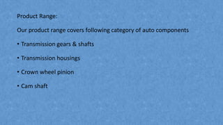 Product Range:
Our product range covers following category of auto components
• Transmission gears & shafts
• Transmission housings
• Crown wheel pinion
• Cam shaft
 