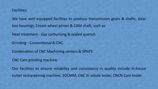 Facilities:
We have well equipped facilities to produce transmission gears & shafts, Gear
box housings, Crown wheel pinion & CAM shaft, such as
Heat treatment - Gas carburizing & sealed quench
Grinding - Conventional & CNC
Combination of CNC Machining centers & SPM'S
CNC Cam grinding machine
Our facilities to ensure reliability and consistency in quality include in-house
cutter resharpening machine, 3DCMM, CNC In volute tester, CNCN Cam tester
 
