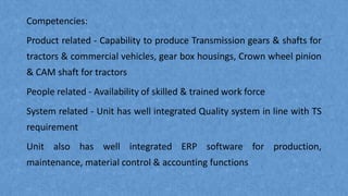 Competencies:
Product related - Capability to produce Transmission gears & shafts for
tractors & commercial vehicles, gear box housings, Crown wheel pinion
& CAM shaft for tractors
People related - Availability of skilled & trained work force
System related - Unit has well integrated Quality system in line with TS
requirement
Unit also has well integrated ERP software for production,
maintenance, material control & accounting functions
 