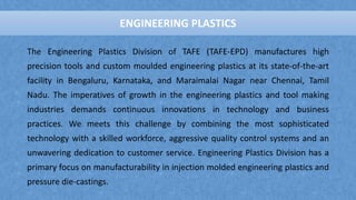 ENGINEERING PLASTICS
The Engineering Plastics Division of TAFE (TAFE-EPD) manufactures high
precision tools and custom moulded engineering plastics at its state-of-the-art
facility in Bengaluru, Karnataka, and Maraimalai Nagar near Chennai, Tamil
Nadu. The imperatives of growth in the engineering plastics and tool making
industries demands continuous innovations in technology and business
practices. We meets this challenge by combining the most sophisticated
technology with a skilled workforce, aggressive quality control systems and an
unwavering dedication to customer service. Engineering Plastics Division has a
primary focus on manufacturability in injection molded engineering plastics and
pressure die-castings.
ENGINEERING PLASTICS
 