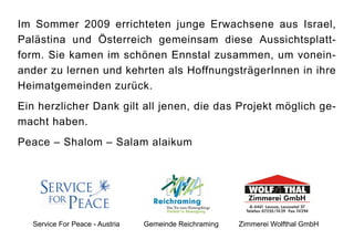 Im Sommer 2009 errichteten junge Erwachsene aus Israel,
Palästina und Österreich gemeinsam diese Aussichtsplatt-
form. Sie kamen im schönen Ennstal zusammen, um vonein-
ander zu lernen und kehrten als HoffnungsträgerInnen in ihre
Heimatgemeinden zurück.
Ein herzlicher Dank gilt all jenen, die das Projekt möglich ge-
macht haben.
Peace – Shalom – Salam alaikum




   Service For Peace - Austria   Gemeinde Reichraming   Zimmerei Wolfthal GmbH
 