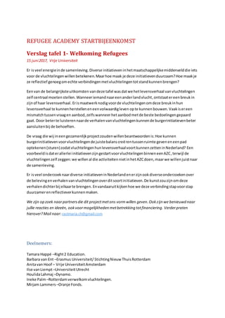 REFUGEE ACADEMY STARTBIJEENKOMST
Verslag tafel 1- Welkoming Refugees
15 juni2017, Vrije Universiteit
Er isveel energieinde samenleving. Diverse initiatieveninhetmaatschappelijkemiddenvelddie iets
voor de vluchtelingenwillenbetekenen.Maarhoe maak je deze initiatievenduurzaam?Hoe maakje
ze reflectief genoegomechte verbindingenmetvluchtelingentotstandkunnenbrengen?
Eenvan de belangrijksteuitkomsten vandeze tafel wasdatwe hetlevensverhaal vanvluchtelingen
zelf centraal moetenstellen. Wanneeriemandnaareenanderlandvlucht, ontstaatereenbreukin
zijnof haar levensverhaal. Erismaatwerknodig voorde vluchtelingenomdeze breukinhun
levensverhaal te kunnenherstelleneneenvolwaardigleven opte kunnen bouwen.Vaakisereen
mismatchtussenvraagen aanbod,zelfswanneer hetaanbodmetde beste bedoelingengepaard
gaat. Door beterte luisterennaarde verhalenvanvluchtelingenkunnende burgerinitiatievenbeter
aansluiten bij de behoeften.
De vraag die wij ineengezamenlijkprojectzoudenwillenbeantwoordenis:Hoe kunnen
burgerinitiatievenvoorvluchtelingende juistebalanscreërentussenruimte geveneneenpad
optekenen(sturen)zodatvluchtelingenhunlevensverhaalvoortkunnenzetteninNederland? Een
voorbeeldisdaterallerlei initiatievenzijngestartvoorvluchtelingenbinneneenAZC,terwijl de
vluchtelingenzelf zeggen:we willen al die activiteiten nietinhetAZCdoen, maarwe willenjuistnaar
de samenleving.
Er isveel onderzoeknaardiverse initiatieveninNederlandenerzijnookdiverseonderzoekenover
de belevingenverhalenvanvluchtelingenoverditsoortinitiatieven.De kunstzouzijnomdeze
verhalendichterbij elkaarte brengen. Envandaaruitkijkenhoe we deze verbindingstapvoorstap
duurzamerenreflectieverkunnenmaken.
We zijn op zoek naarpartnersdie dit projectmetons vormwillen geven.Ookzijn we benieuwd naar
jullie reacties en ideeën, ookvoormogelijkheden metbetrekking totfinanciering. Verderpraten
hierover?Mail naar: rastmaria.ch@gmail.com
Deelnemers:
Tamara Happé –Right2 Education.
Barbara van Ent –Erasmus Universiteit/ StichtingNieuw ThuisRotterdam
Anitavan Hoof – Vrije UniversiteitAmsterdam
Ilse vanLiempt–UniversiteitUtrecht
HoulidaLahmaj –Dynamo.
Ineke Palm–Rotterdamverwelkomvluchtelingen.
Mirjam Lammers –Oranje Fonds.
 