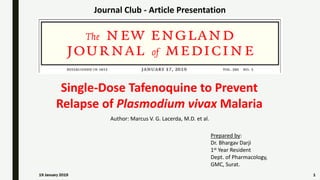 1
Journal Club - Article Presentation
Prepared by:
Dr. Bhargav Darji
1st Year Resident
Dept. of Pharmacology,
GMC, Surat.
Author: Marcus V. G. Lacerda, M.D. et al.
Single-Dose Tafenoquine to Prevent
Relapse of Plasmodium vivax Malaria
19 January 2019
 