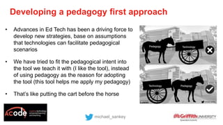 Developing a pedagogy first approach
michael_sankey
• Advances in Ed Tech has been a driving force to
develop new strategies, base on assumptions
that technologies can facilitate pedagogical
scenarios
• We have tried to fit the pedagogical intent into
the tool we teach it with (I like the tool), instead
of using pedagogy as the reason for adopting
the tool (this tool helps me apply my pedagogy)
• That’s like putting the cart before the horse
 