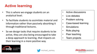 Active learning
michael_sankey
• Active discussions
• Live debates
• Problem solving
• Case-based learning
• Simulations
• Role playing
• Peer teaching
• Team projects
• This is where we engage students on an
analytical level.
• To facilitate students to assimilate material and
information rather than passively absorbing it
through traditional lectures.
• So we design tasks that require students to be
active, they are also being encouraged to take
a deep approach to learning, that impacts on
their learning in a more positive way.
 