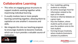 Collaborative Learning
michael_sankey
• This relies on engaging group structures to
support students working together while
maximising individual learning.
• It usually involves two or more people
learning something together, allowing them to
capitalise on one another’s resources and
skills.
• We integrate this into our teaching program
to encourage students to become involved,
which can in-turn provide a valuable source of
motivation.
• Peer modelling: getting
students to roleplay
• An online Scavenger Hunt for
information related to the
topic of the week
• Formal or informal debates on
a given topic
• Pass the Problem, where
students partly answer and
pass the problem onto to the
next student.
• Forming Groups Creatively,
where students brainstorm
solutions to problems
 