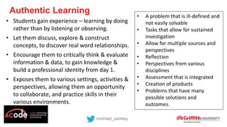 Authentic Learning
michael_sankey
• Students gain experience – learning by doing
rather than by listening or observing.
• Let them discuss, explore & construct
concepts, to discover real word relationships.
• Encourage them to critically think & evaluate
information & data, to gain knowledge &
build a professional identity from day 1.
• Exposes them to various settings, activities &
perspectives, allowing them an opportunity
to collaborate, and practice skills in their
various environments.
• A problem that is ill-defined and
not easily solvable
• Tasks that allow for sustained
investigation
• Allow for multiple sources and
perspectives
• Reflection
• Perspectives from various
disciplines
• Assessment that is integrated
• Creation of products
• Problems that have many
possible solutions and
outcomes.
 