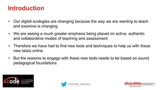 Introduction
michael_sankey
• Our digital ecologies are changing because the way we are wanting to teach
and examine is changing
• We are seeing a much greater emphasis being placed on active, authentic
and collaborative modes of teaching and assessment
• Therefore we have had to find new tools and techniques to help us with these
new tasks online
• But the reasons to engage with these new tools needs to be based on sound
pedagogical foundations
 