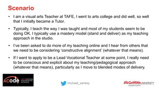 Scenario
michael_sankey
• I am a visual arts Teacher at TAFE, I went to arts college and did well, so well
that I initially became a Tutor.
• Typically, I teach the way I was taught and most of my students seem to be
doing OK. I typically use a mastery model (stand and deliver) as my teaching
approach in the studio.
• I’ve been asked to do more of my teaching online and I hear from others that
we need to be considering ‘constructive alignment’ (whatever that means).
• If I want to apply to be a Lead Vocational Teacher at some point, I really need
to be conscious and explicit about my teaching/pedagogical approach
(whatever that means), particularly as I move to blended modes of delivery.
 