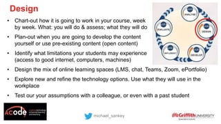 • Chart-out how it is going to work in your course, week
by week. What: you will do & assess; what they will do
• Plan-out when you are going to develop the content
yourself or use pre-existing content (open content)
• Identify what limitations your students may experience
(access to good internet, computers, machines)
• Design the mix of online learning spaces (LMS, chat, Teams, Zoom, ePortfolio)
• Explore new and refine the technology options. Use what they will use in the
workplace
• Test our your assumptions with a colleague, or even with a past student
michael_sankey
Design
 