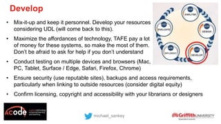 • Mix-it-up and keep it personnel. Develop your resources
considering UDL (will come back to this).
• Maximize the affordances of technology, TAFE pay a lot
of money for these systems, so make the most of them.
Don’t be afraid to ask for help if you don’t understand
• Conduct testing on multiple devices and browsers (Mac,
PC, Tablet, Surface / Edge, Safari, Firefox, Chrome)
• Ensure security (use reputable sites), backups and access requirements,
particularly when linking to outside resources (consider digital equity)
• Confirm licensing, copyright and accessibility with your librarians or designers
michael_sankey
Develop
 
