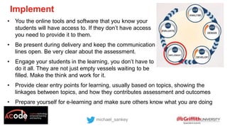 • You the online tools and software that you know your
students will have access to. If they don’t have access
you need to provide it to them.
• Be present during delivery and keep the communication
lines open. Be very clear about the assessment.
• Engage your students in the learning, you don’t have to
do it all. They are not just empty vessels waiting to be
filled. Make the think and work for it.
• Provide clear entry points for learning, usually based on topics, showing the
linkages between topics, and how they contributes assessment and outcomes
• Prepare yourself for e-learning and make sure others know what you are doing
michael_sankey
Implement
 