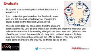 • Study and take seriously your student feedback and
learn from it
• If you make changes based on that feedback, make
sure you tell the next cohort how you changed the
course based on the feedback you received
• There is other data you can access from the LMS and
other systems you use, go and check it out and try and align this with what you
believe was the case. It is amazing what you can learn from this. (who and how
often they accessed the materials, did they listen to the videos and for how
long, how many times they accessed the LMS or Teams). You may want to
make some changes to the way you do things based on this.
michael_sankey
Evaluate
 