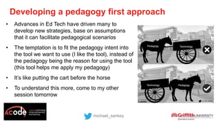 Developing a pedagogy first approach
michael_sankey
• Advances in Ed Tech have driven many to
develop new strategies, base on assumptions
that it can facilitate pedagogical scenarios
• The temptation is to fit the pedagogy intent into
the tool we want to use (I like the tool), instead of
the pedagogy being the reason for using the tool
(this tool helps me apply my pedagogy)
• It’s like putting the cart before the horse
• To understand this more, come to my other
session tomorrow
 