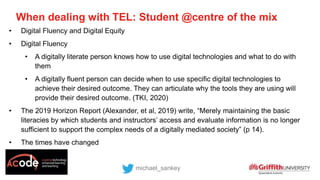 • Digital Fluency and Digital Equity
• Digital Fluency
• A digitally literate person knows how to use digital technologies and what to do with
them
• A digitally fluent person can decide when to use specific digital technologies to
achieve their desired outcome. They can articulate why the tools they are using will
provide their desired outcome. (TKI, 2020)
• The 2019 Horizon Report (Alexander, et al, 2019) write, “Merely maintaining the basic
literacies by which students and instructors’ access and evaluate information is no longer
sufficient to support the complex needs of a digitally mediated society” (p 14).
• The times have changed
When dealing with TEL: Student @centre of the mix
michael_sankey
 