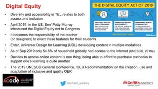 • Diversity and accessibility in TEL relates to both
access and inclusion
• April 2019, in the US, Sen’ Patty Murray
introduced the Digital Equity Act to Congress
• It becomes the responsibility of the teacher
(or designers) to enact these features for their students
• Enter, Universal Design for Learning (UDL) developing content in multiple modalities
• As of Sep 2019 only 54.8% of household globally had access to the internet (UNESCO, 2019a)
• Devices to access online content is one thing, being able to afford to purchase textbooks to
support one’s learning is quite another
• The 2019 UNESCO General Conference, ‘OER Recommendation’ on the creation, use and
adaptation of inclusive and quality OER
Digital Equity
michael_sankey
 