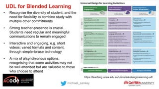 UDL for Blended Learning
michael_sankey
• Recognise the diversity of student, and the
need for flexibility to combine study with
multiple other commitments
• Strong teacher-presence is crucial.
Students need regular and meaningful
communications to remain engaged
• Interactive and engaging, e.g. short
videos; varied formats and content,
through simple-to-use technology
• A mix of a/synchronous options,
recognising that some activities may not
be well attended but are valuable to those
who choose to attend
https://transformingassessment.com
https://teaching.unsw.edu.au/universal-design-learning-udl
 