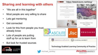 Sharing and learning with others
michael_sankey
• “We are all in this together”
• Most people are very willing to share
• Lets get mentoring
• Get connected
• Look for this from people you trust,
already know
• Lots of people are putting
stuff up for us to learn from
• But look for trusted sources
https://teledvisors.net/blog/
 