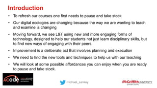 Introduction
michael_sankey
• To refresh our courses one first needs to pause and take stock
• Our digital ecologies are changing because the way we are wanting to teach
and examine is changing
• Moving forward, we see L&T using new and more engaging forms of
technology, designed to help our students not just learn disciplinary skills, but
to find new ways of engaging with their peers
• Improvement is a deliberate act that involves planning and execution
• We need to find the new tools and techniques to help us with our teaching
• We will look at some possible affordances you can enjoy when you are ready
to pause and take stock.
 