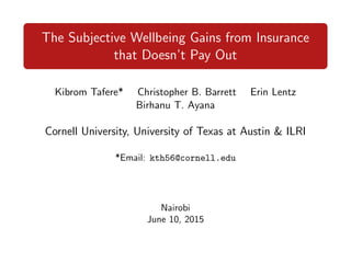 The Subjective Wellbeing Gains from Insurance
that Doesn’t Pay Out
Kibrom Tafere* Christopher B. Barrett Erin Lentz
Birhanu T. Ayana
Cornell University, University of Texas at Austin & ILRI
*Email: kth56@cornell.edu
Nairobi
June 10, 2015
 