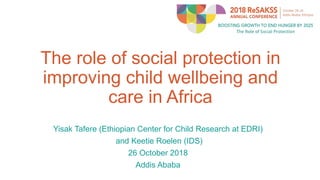 The role of social protection in
improving child wellbeing and
care in Africa
Yisak Tafere (Ethiopian Center for Child Research at EDRI)
and Keetie Roelen (IDS)
26 October 2018
Addis Ababa
 