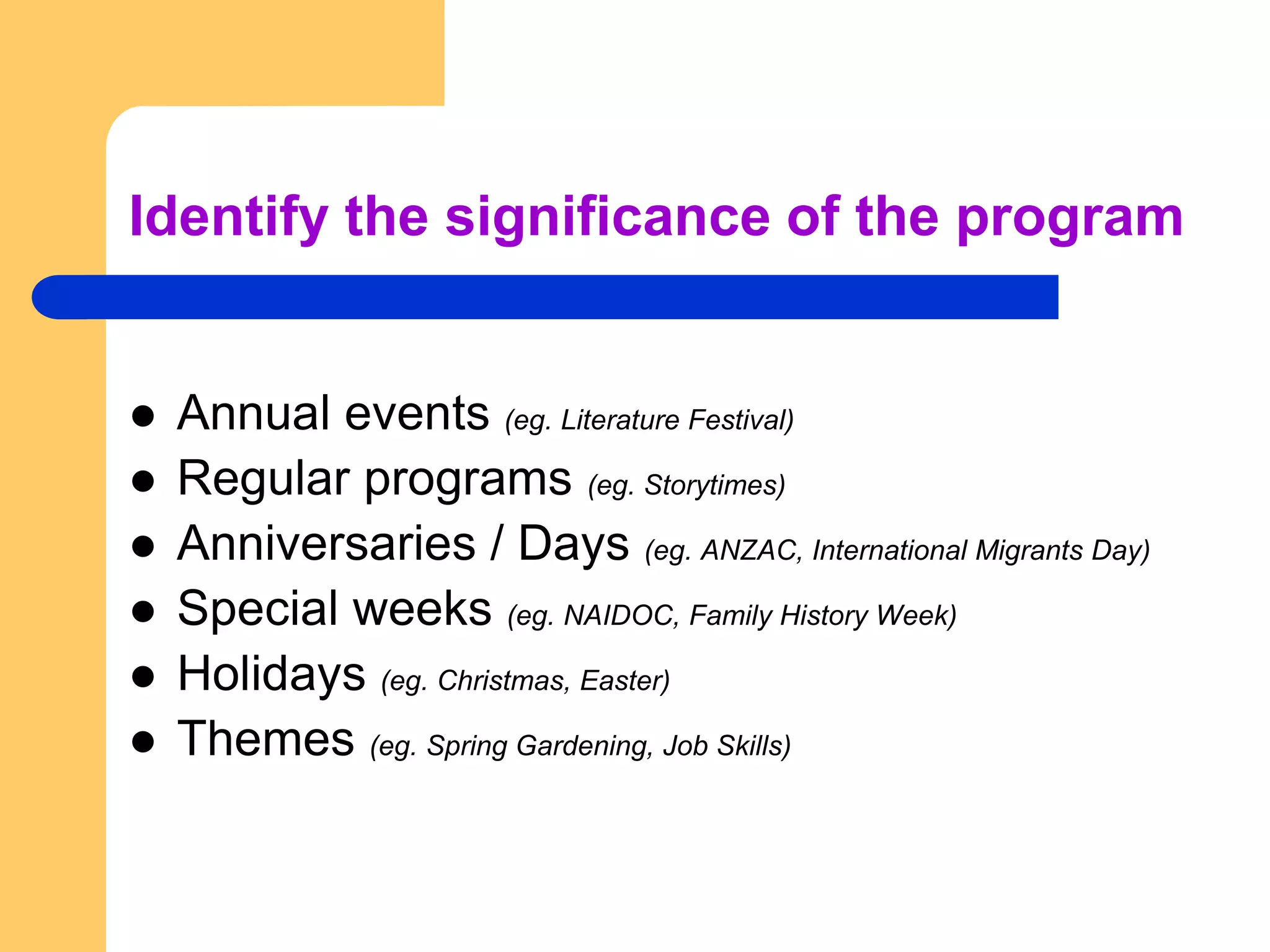 Identify the significance of the programAnnual events (eg. Literature Festival)Regular programs (eg. Storytimes)Anniversaries / Days (eg. ANZAC, International Migrants Day)Special weeks (eg. NAIDOC, Family History Week)Holidays (eg. Christmas, Easter)Themes (eg. Spring Gardening, Job Skills)