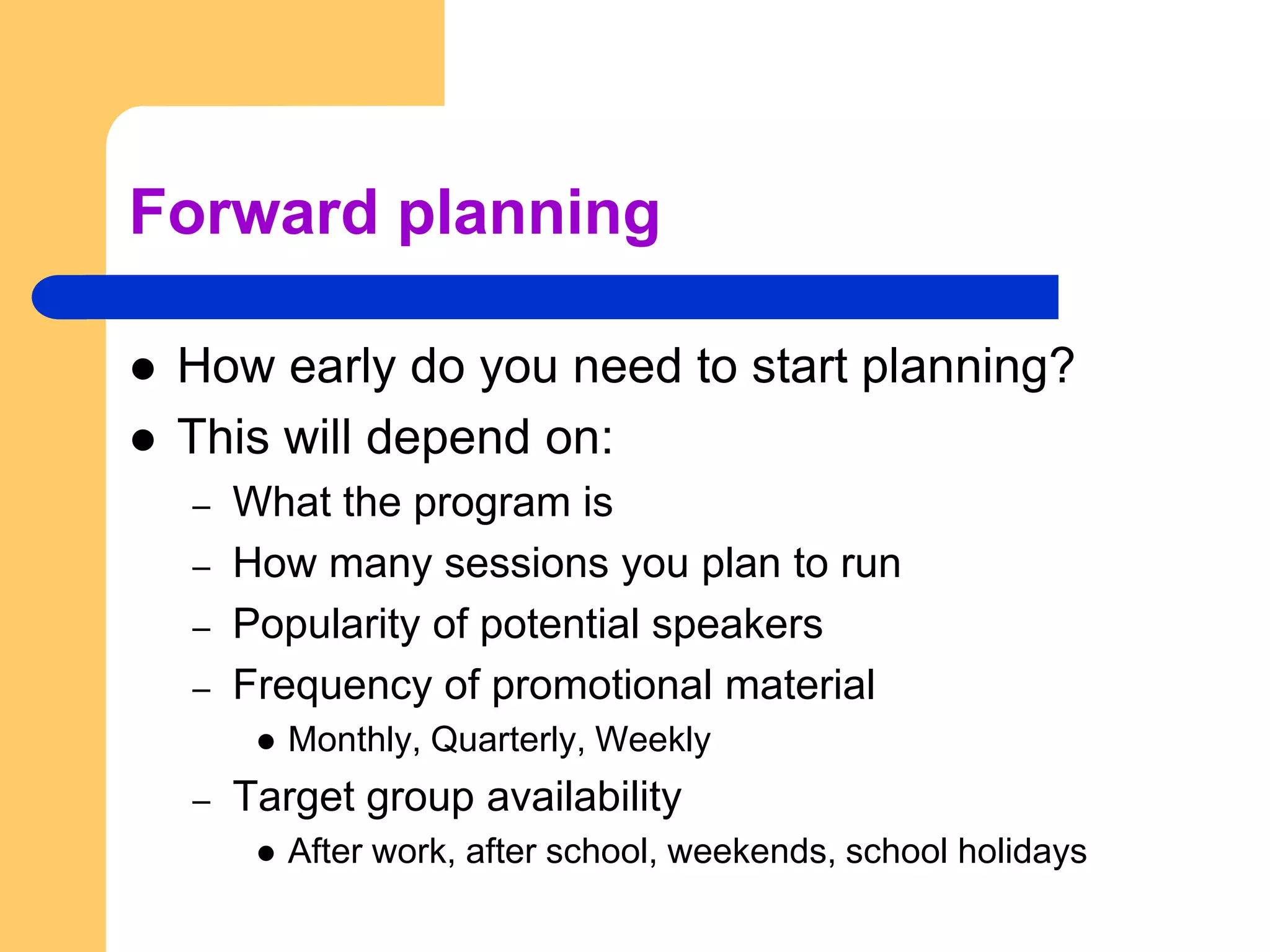 Forward planningHow early do you need to start planning?  This will depend on:What the program isHow many sessions you plan to runPopularity of potential speakersFrequency of promotional materialMonthly, Quarterly, WeeklyTarget group availabilityAfter work, after school, weekends, school holidays