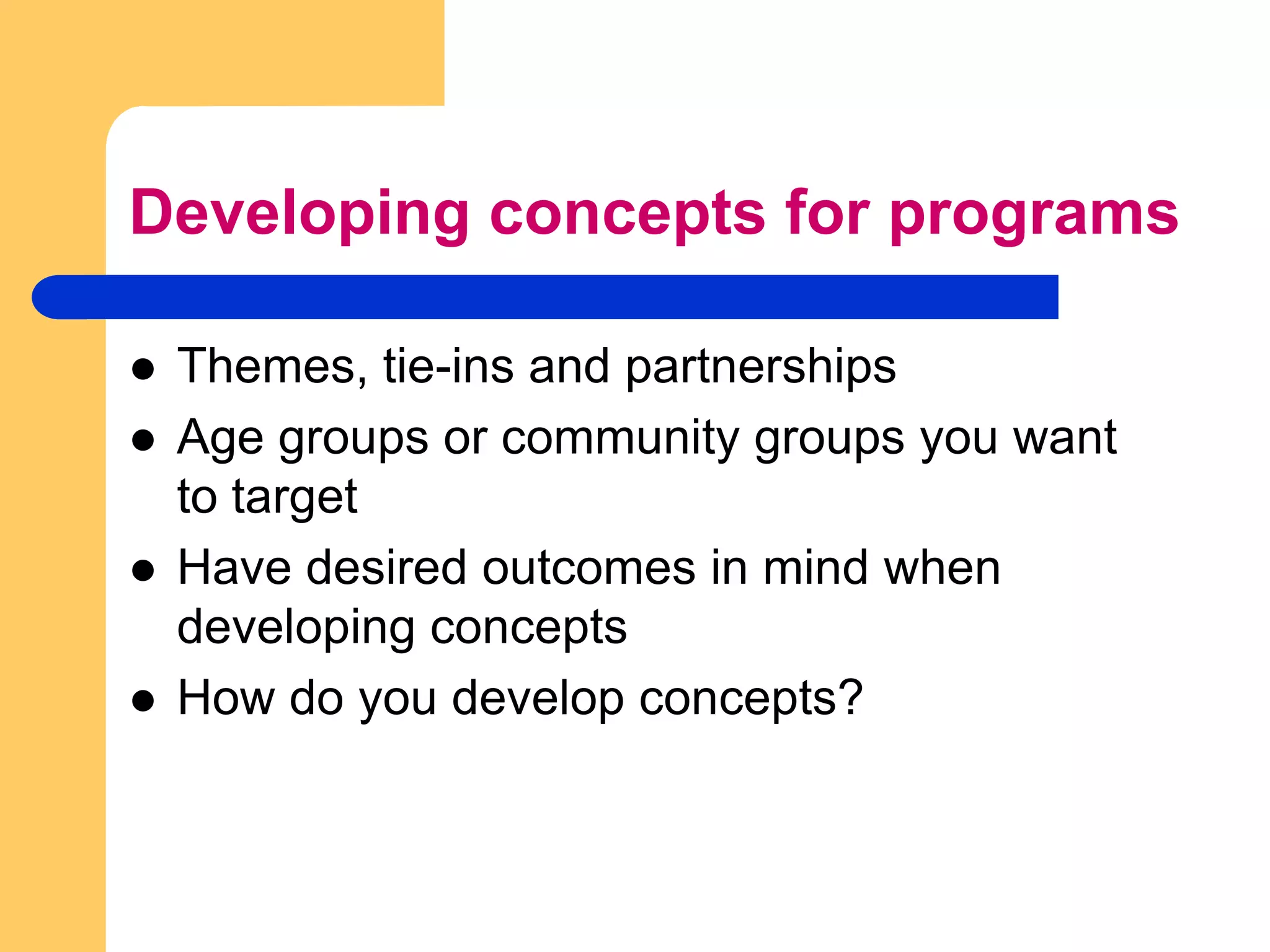 Developing concepts for programsThemes, tie-ins and partnershipsAge groups or community groups you want to targetHave desired outcomes in mind when developing concepts How do you develop concepts?
