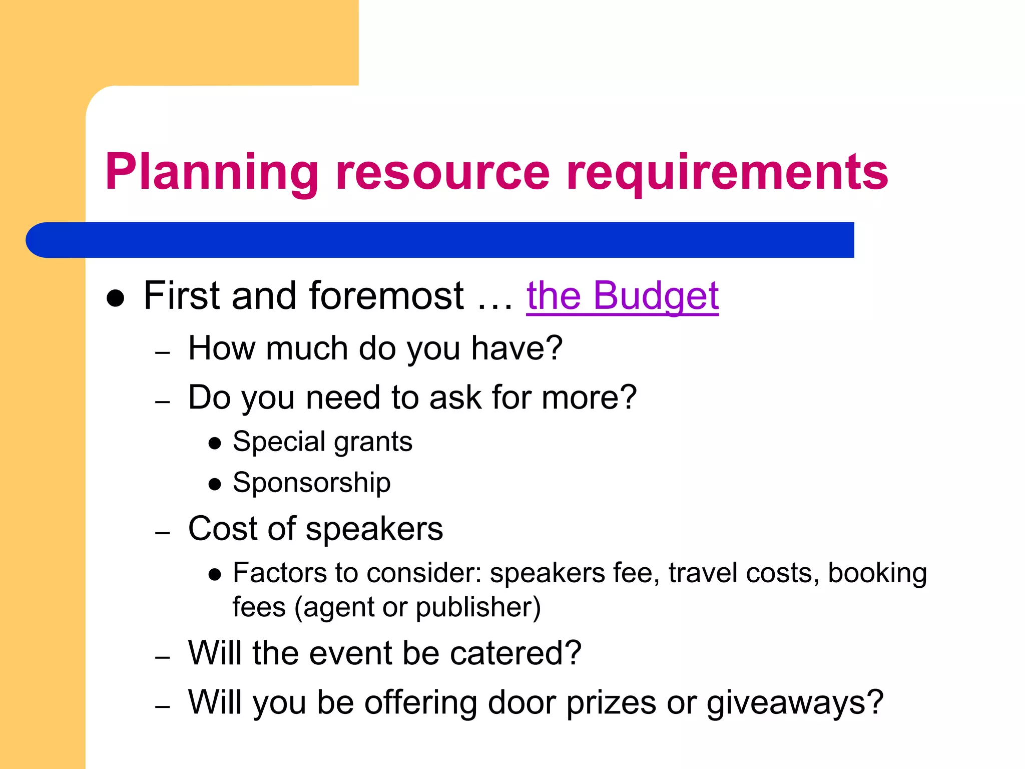 Planning resource requirementsFirst and foremost … the BudgetHow much do you have?Do you need to ask for more?Special grantsSponsorshipCost of speakersFactors to consider: speakers fee, travel costs, booking fees (agent or publisher)Will the event be catered?Will you be offering door prizes or giveaways?