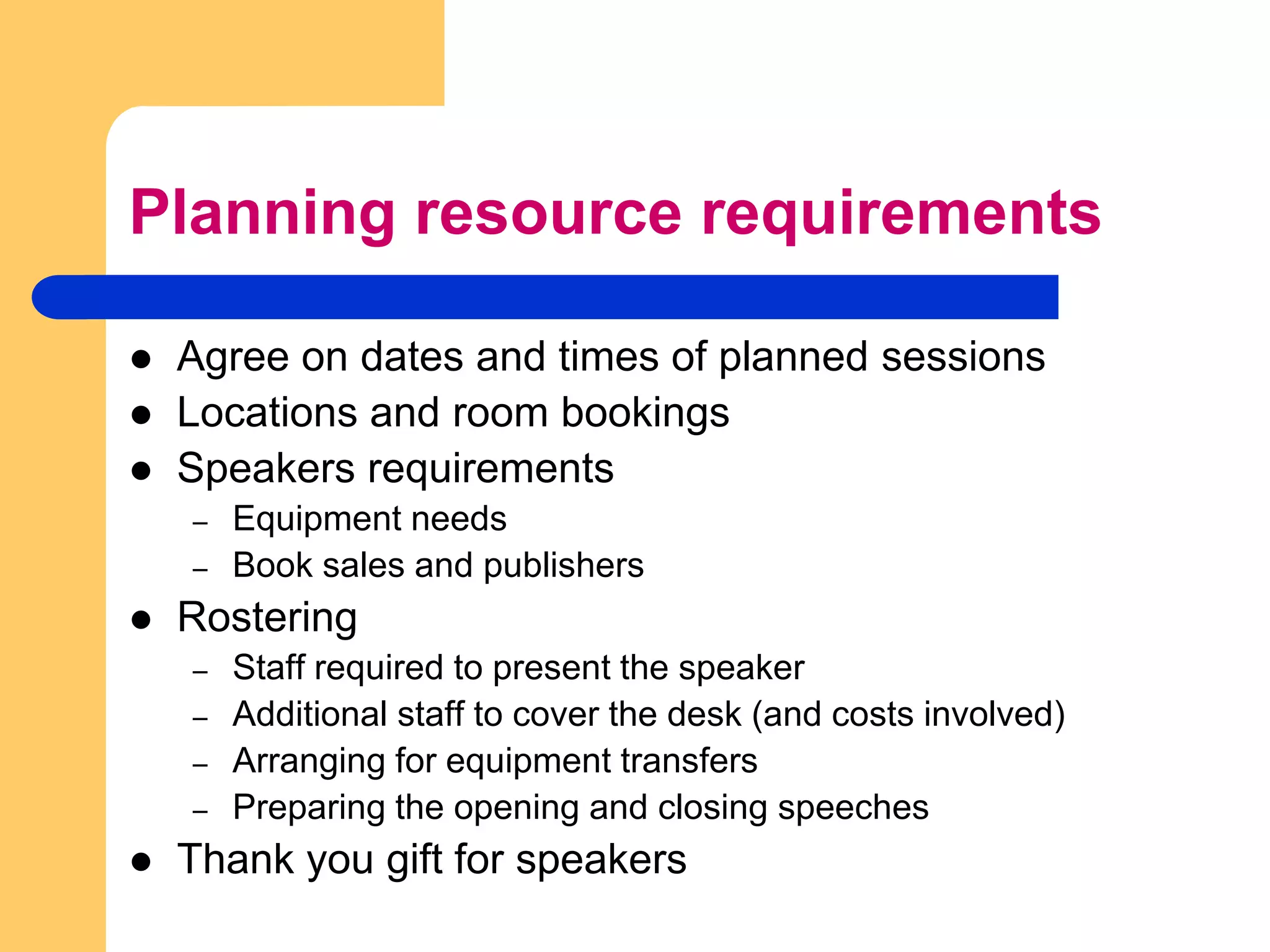 Planning resource requirementsAgree on dates and times of planned sessionsLocations and room bookingsSpeakers requirementsEquipment needsBook sales and publishersRosteringStaff required to present the speakerAdditional staff to cover the desk (and costs involved)Arranging for equipment transfersPreparing the opening and closing speechesThank you gift for speakers