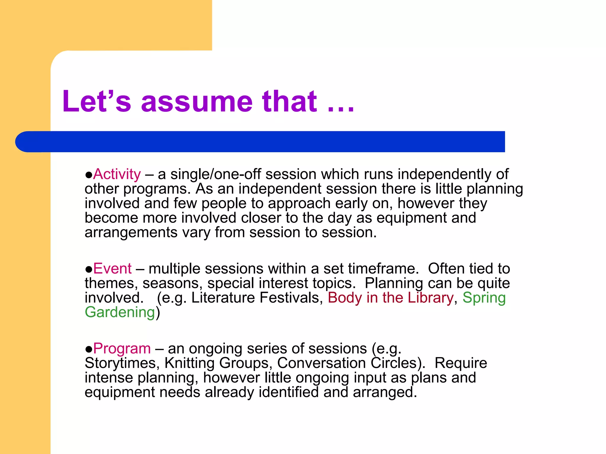 Let’s assume that …Activity – a single/one-off session which runs independently of other programs. As an independent session there is little planning involved and few people to approach early on, however they become more involved closer to the day as equipment and arrangements vary from session to session.Event – multiple sessions within a set timeframe.  Often tied to themes, seasons, special interest topics.  Planning can be quite involved.   (e.g. Literature Festivals, Body in the Library, Spring Gardening)Program – an ongoing series of sessions (e.g. Storytimes, Knitting Groups, Conversation Circles).  Require intense planning, however little ongoing input as plans and equipment needs already identified and arranged.
