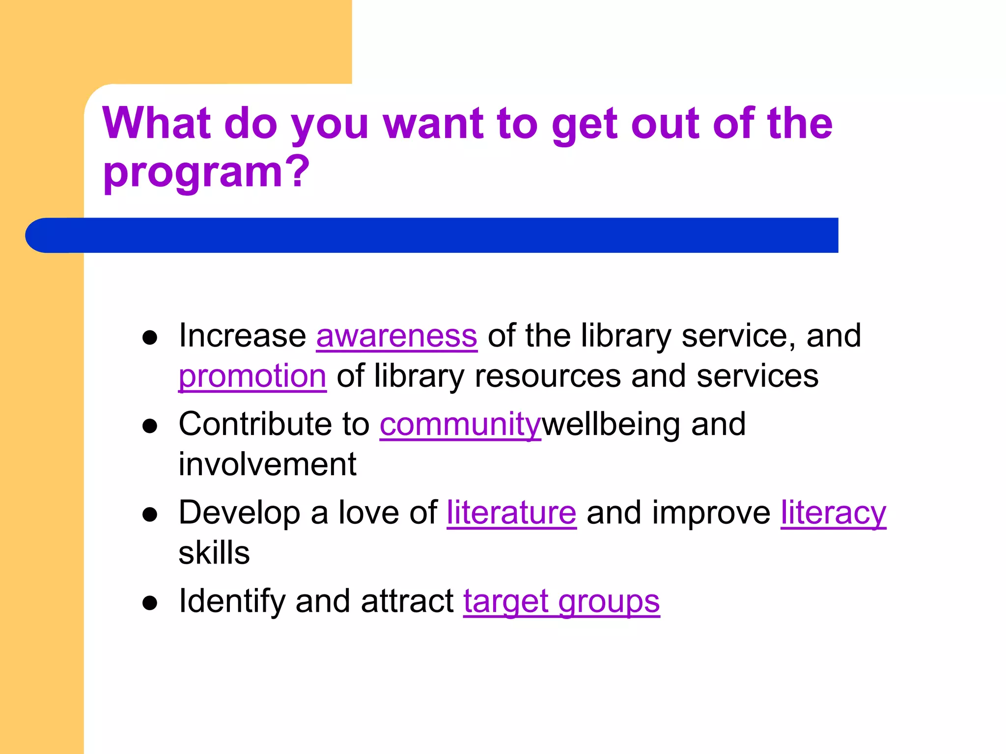 What do you want to get out of the program?Increase awareness of the library service, and promotion of library resources and servicesContribute to communitywellbeing and involvementDevelop a love of literature and improve literacy skillsIdentify and attract target groups