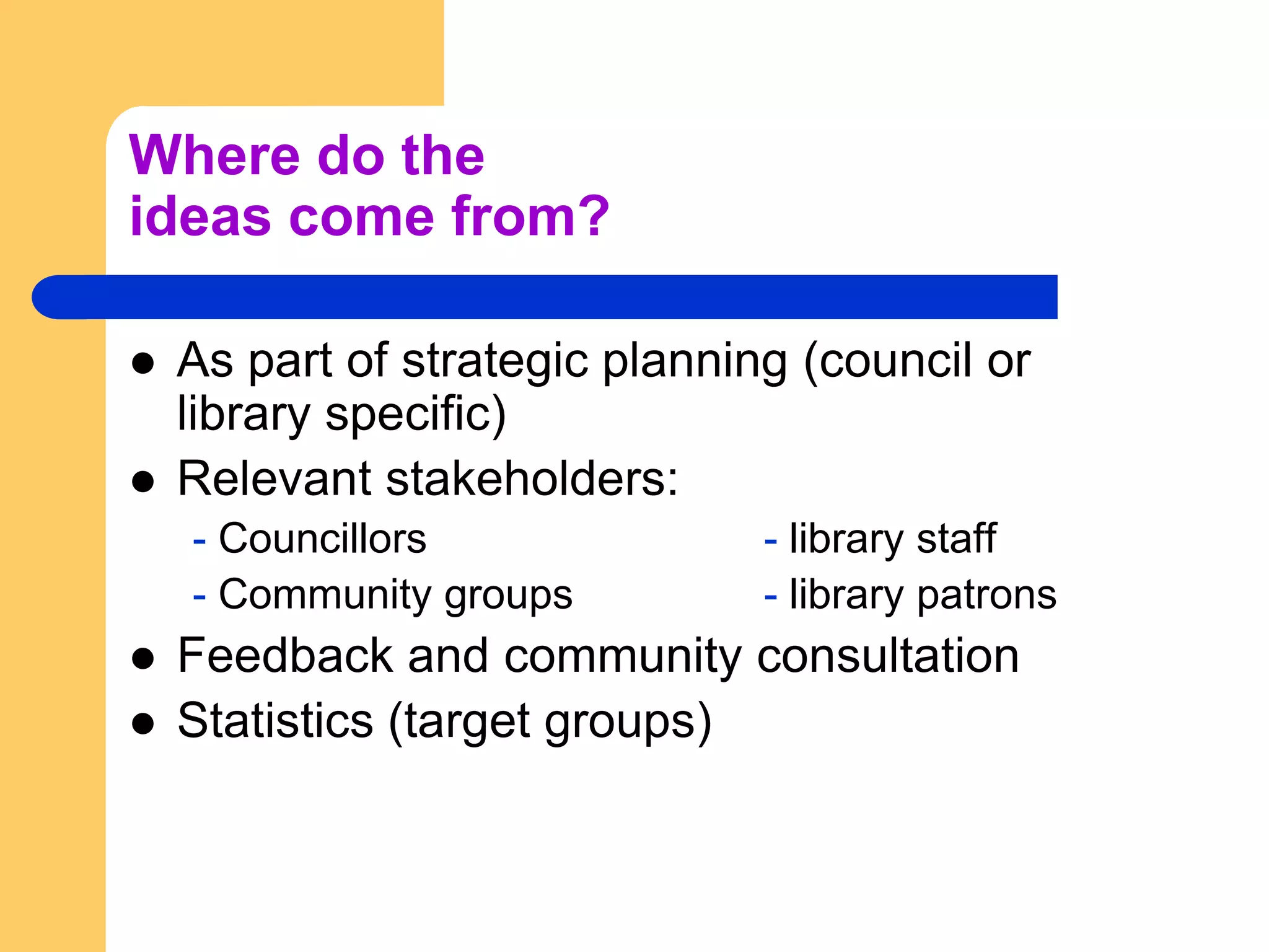 Where do the ideas come from?As part of strategic planning (council or library specific)Relevant stakeholders:- Councillors			- library staff- Community groups		- library patronsFeedback and community consultationStatistics (target groups)