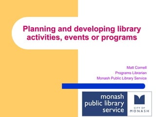 Planning and developing library activities, events or programs Matt Cornell Programs Librarian Monash Public Library Service 