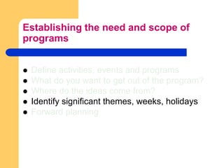 Establishing the need and scope of programsDefine activities, events and programsWhat do you want to get out of the program?Where do the ideas come from?Identify significant themes, weeks, holidaysForward planning